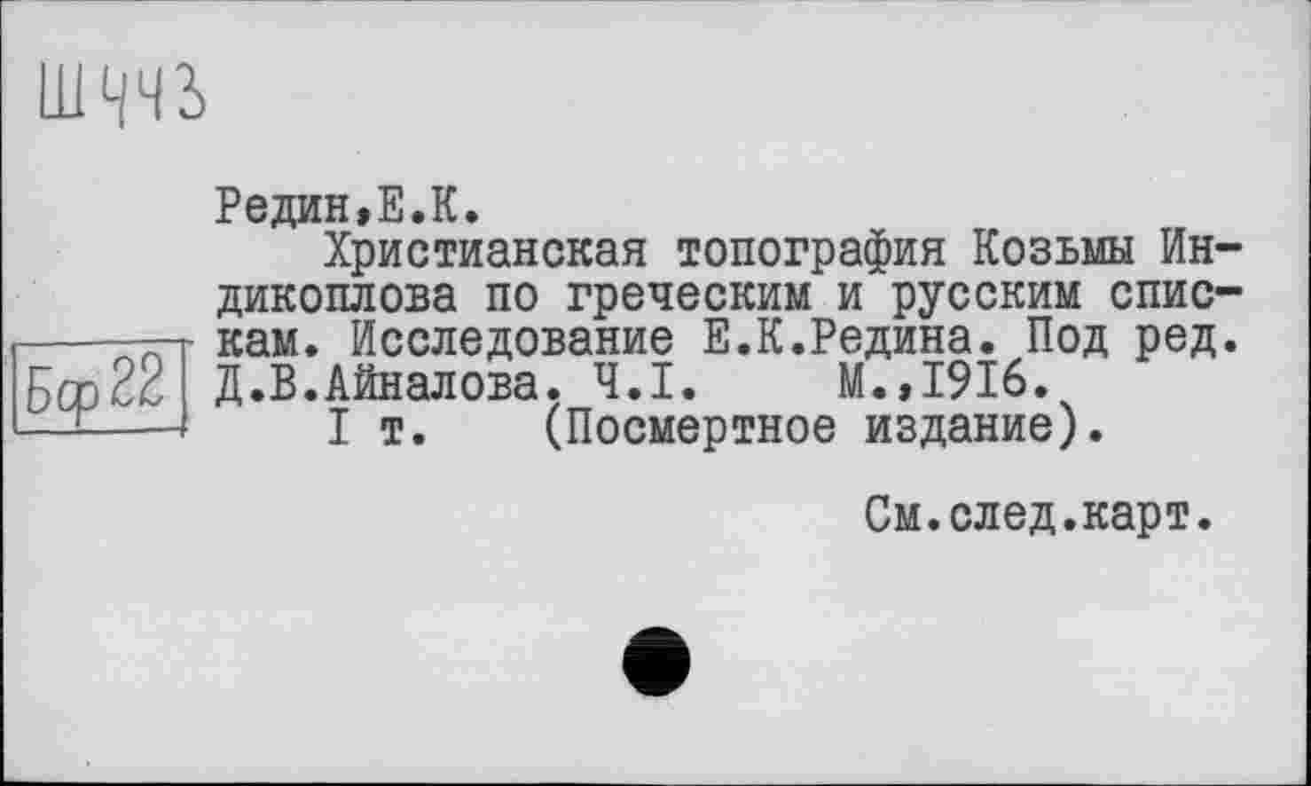 ﻿шччъ
Редин»Е.К.
Христианская топография Козьмы Ин-дикоплова по греческим и русским спис-----ти- кам. Исследование Е.К.Редина. Под ред. Бср22 Д.В.Айналова. Ч.І. М.,1916.
— I т. (Посмертное издание).
См.след.карт.